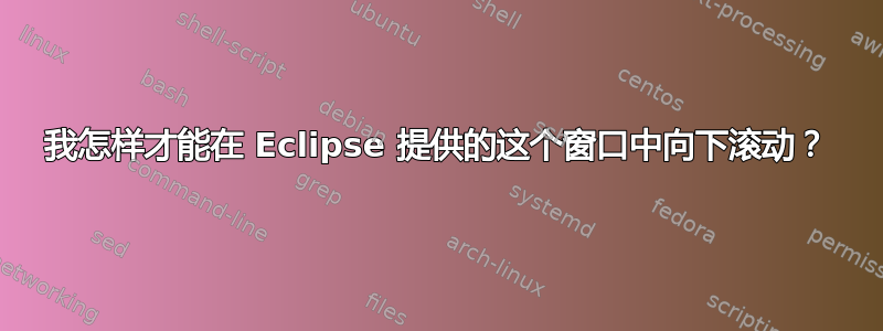 我怎样才能在 Eclipse 提供的这个窗口中向下滚动？