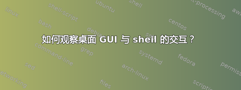 如何观察桌面 GUI 与 shell 的交互？