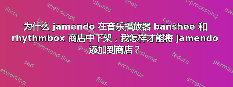 为什么 jamendo 在音乐播放器 banshee 和 rhythmbox 商店中下架，我怎样才能将 jamendo 添加到商店？