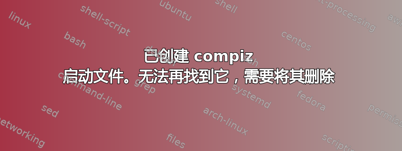 已创建 compiz 启动文件。无法再找到它，需要将其删除