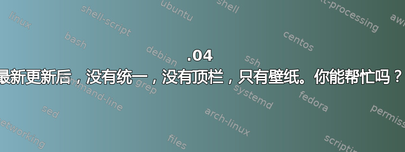 12.04 最新更新后，没有统一，没有顶栏，只有壁纸。你能帮忙吗？