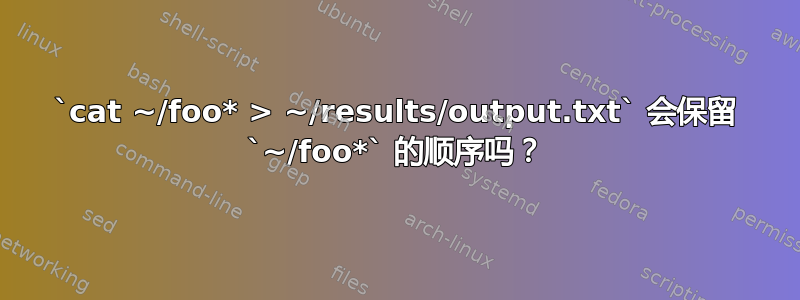 `cat ~/foo* > ~/results/output.txt` 会保留 `~/foo*` 的顺序吗？