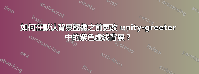 如何在默认背景图像之前更改 unity-greeter 中的紫色虚线背景？