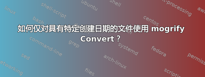 如何仅对具有特定创建日期的文件使用 mogrify Convert？