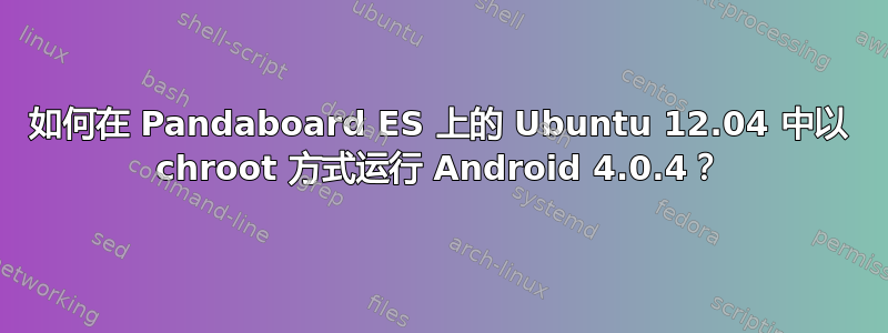 如何在 Pandaboard ES 上的 Ubuntu 12.04 中以 chroot 方式运行 Android 4.0.4？