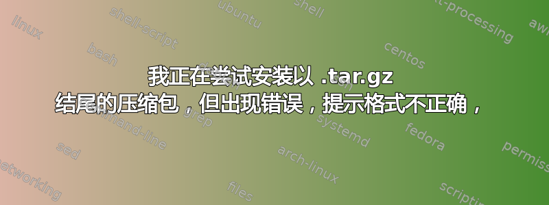 我正在尝试安装以 .tar.gz 结尾的压缩包，但出现错误，提示格式不正确，