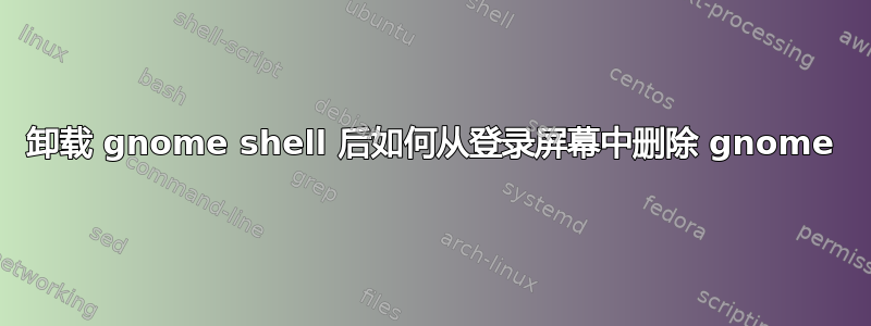 卸载 gnome shell 后如何从登录屏幕中删除 gnome