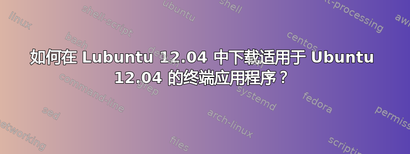 如何在 Lubuntu 12.04 中下载适用于 Ubuntu 12.04 的终端应用程序？