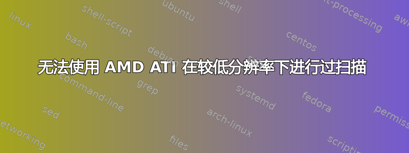 无法使用 AMD ATI 在较低分辨率下进行过扫描