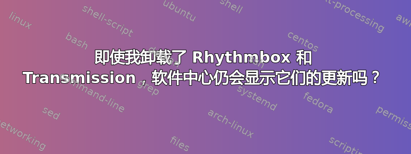 即使我卸载了 Rhythmbox 和 Transmission，软件中心仍会显示它们的更新吗？