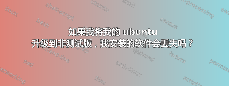 如果我将我的 ubuntu 升级到非测试版，我安装的软件会丢失吗？