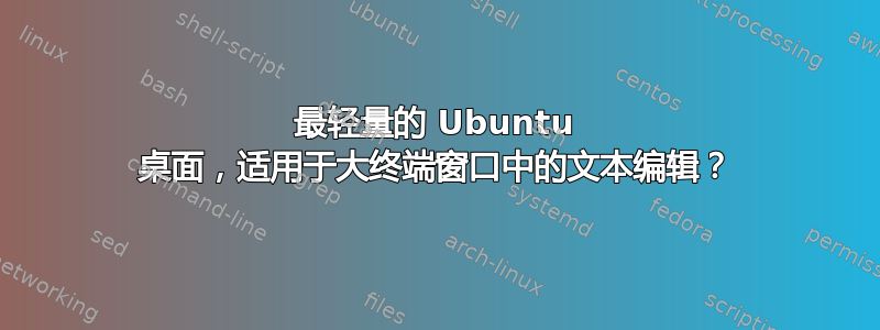 最轻量的 Ubuntu 桌面，适用于大终端窗口中的文本编辑？