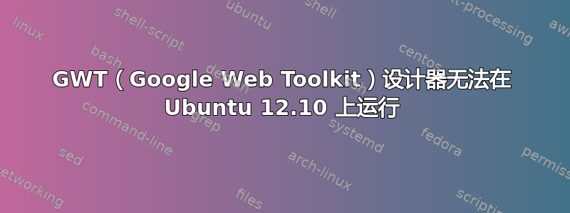 GWT（Google Web Toolkit）设计器无法在 Ubuntu 12.10 上运行