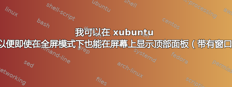 我可以在 xubuntu 中添加快捷方式，以便即使在全屏模式下也能在屏幕上显示顶部面板（带有窗口按钮的面板）吗？