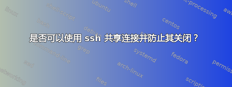 是否可以使用 ssh 共享连接并防止其关闭？