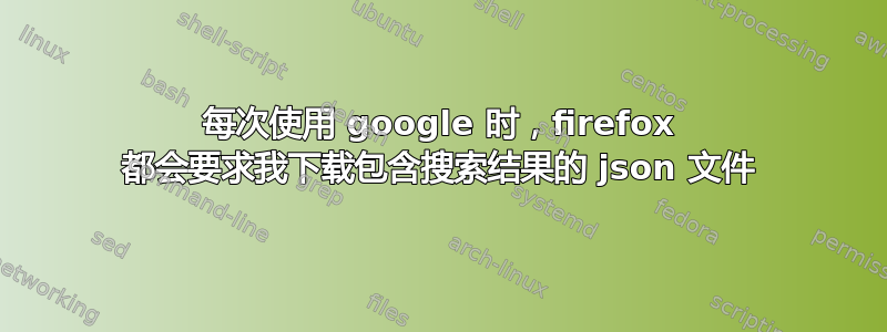 每次使用 google 时，firefox 都会要求我下载包含搜索结果的 json 文件