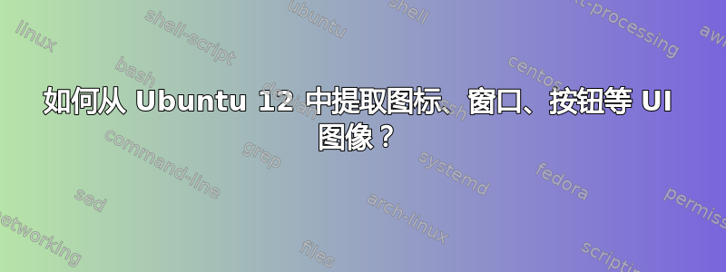 如何从 Ubuntu 12 中提取图标、窗口、按钮等 UI 图像？