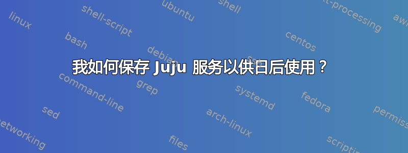 我如何保存 Juju 服务以供日后使用？