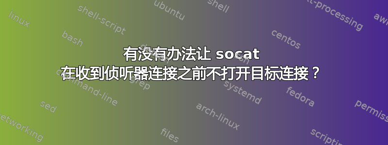 有没有办法让 socat 在收到侦听器连接之前不打开目标连接？