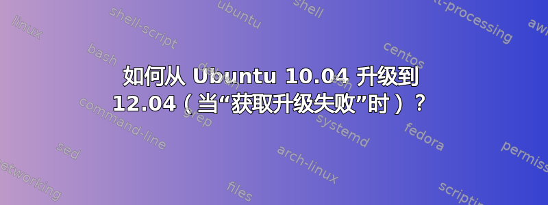 如何从 Ubuntu 10.04 升级到 12.04（当“获取升级失败”时）？