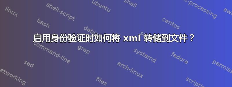 启用身份验证时如何将 xml 转储到文件？