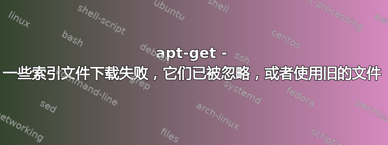 apt-get - 一些索引文件下载失败，它们已被忽略，或者使用旧的文件