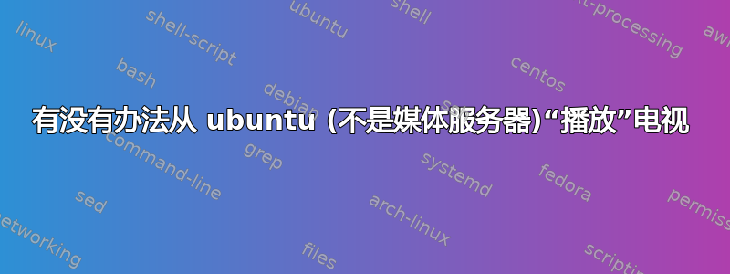 有没有办法从 ubuntu (不是媒体服务器)“播放”电视