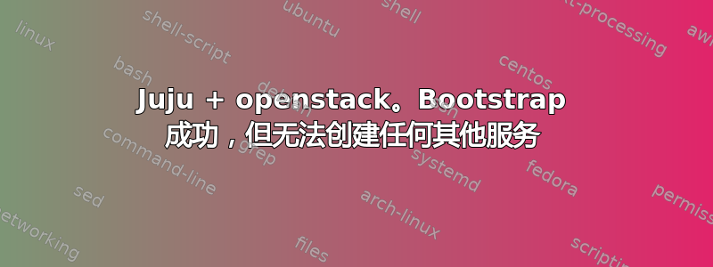 Juju + openstack。Bootstrap 成功，但无法创建任何其他服务