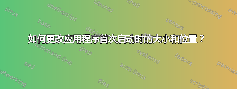 如何更改应用程序首次启动时的大小和位置？