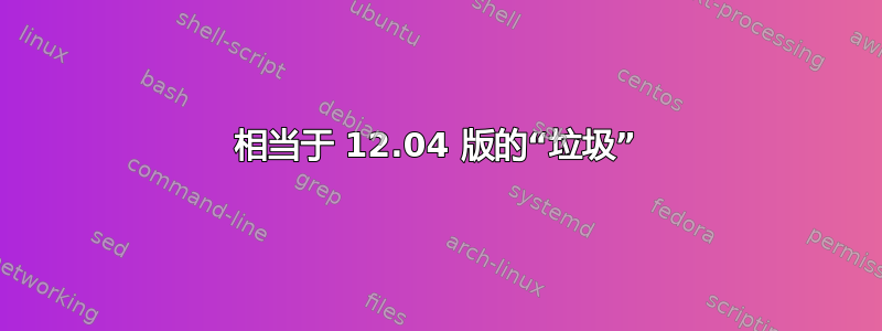 相当于 12.04 版的“垃圾”