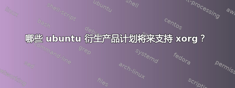 哪些 ubuntu 衍生产品计划将来支持 xorg？