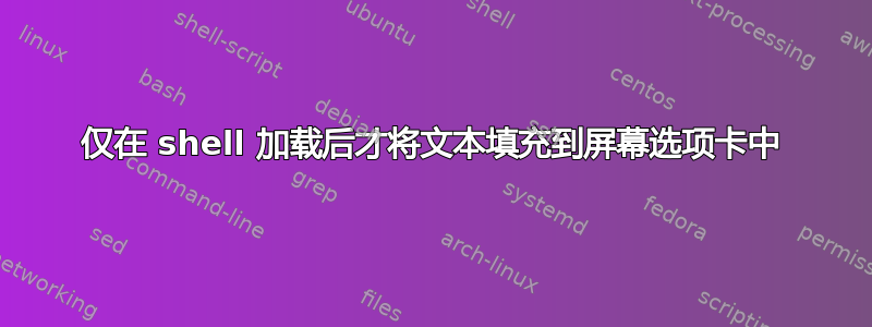 仅在 shell 加载后才将文本填充到屏幕选项卡中