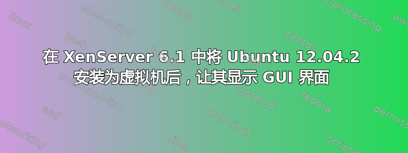 在 XenServer 6.1 中将 Ubuntu 12.04.2 安装为虚拟机后，让其显示 GUI 界面