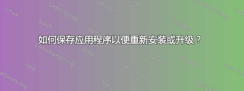 如何保存应用程序以便重新安装或升级？