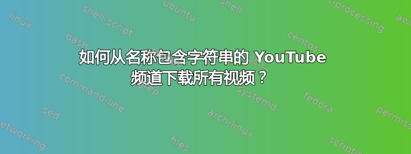 如何从名称包含字符串的 YouTube 频道下载所有视频？ 