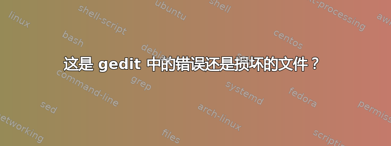 这是 gedit 中的错误还是损坏的文件？