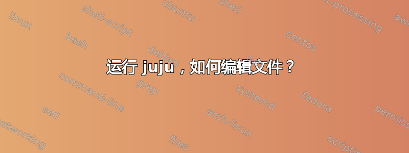 运行 juju，如何编辑文件？