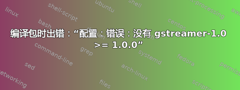 编译包时出错：“配置：错误：没有 gstreamer-1.0 >= 1.0.0”