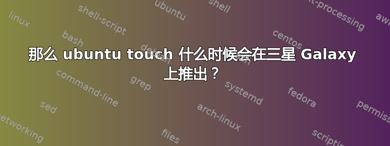 那么 ubuntu touch 什么时候会在三星 Galaxy 上推出？