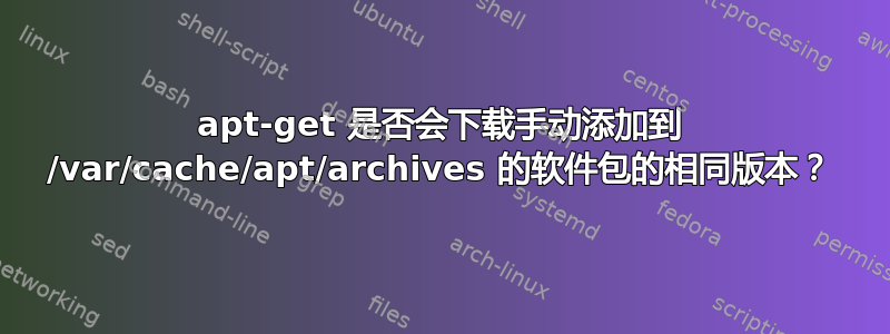 apt-get 是否会下载手动添加到 /var/cache/apt/archives 的软件包的相同版本？