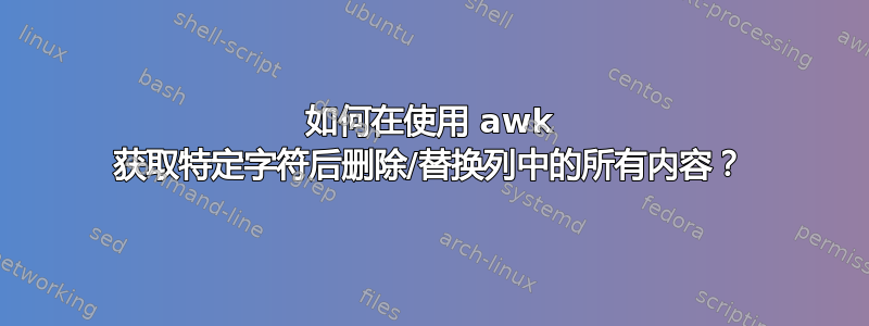 如何在使用 awk 获取特定字符后删除/替换列中的所有内容？