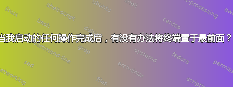 当我启动的任何操作完成后，有没有办法将终端置于最前面？