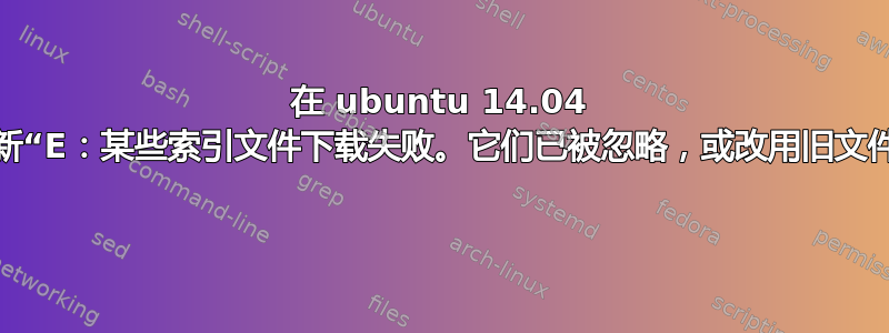 在 ubuntu 14.04 上更新“E：某些索引文件下载失败。它们已被忽略，或改用旧文件。” 