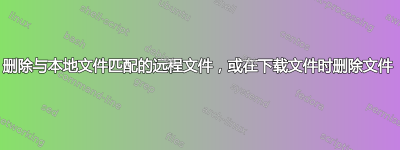 删除与本地文件匹配的远程文件，或在下载文件时删除文件