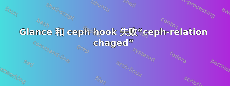 Glance 和 ceph hook 失败“ceph-relation chaged”