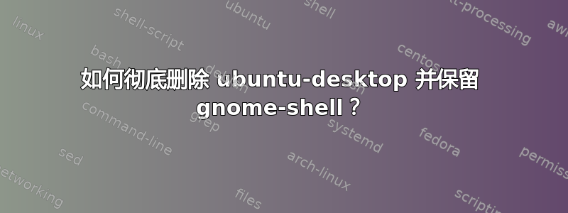 如何彻底删除 ubuntu-desktop 并保留 gnome-shell？