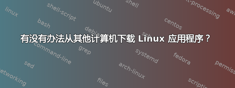 有没有办法从其他计算机下载 Linux 应用程序？