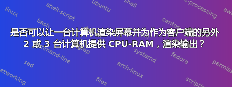 是否可以让一台计算机渲染屏幕并为作为客户端的另外 2 或 3 台计算机提供 CPU-RAM，渲染输出？