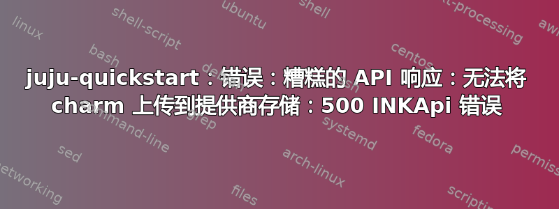 juju-quickstart：错误：糟糕的 API 响应：无法将 charm 上传到提供商存储：500 INKApi 错误