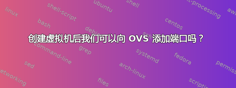 创建虚拟机后我们可以向 OVS 添加端口吗？